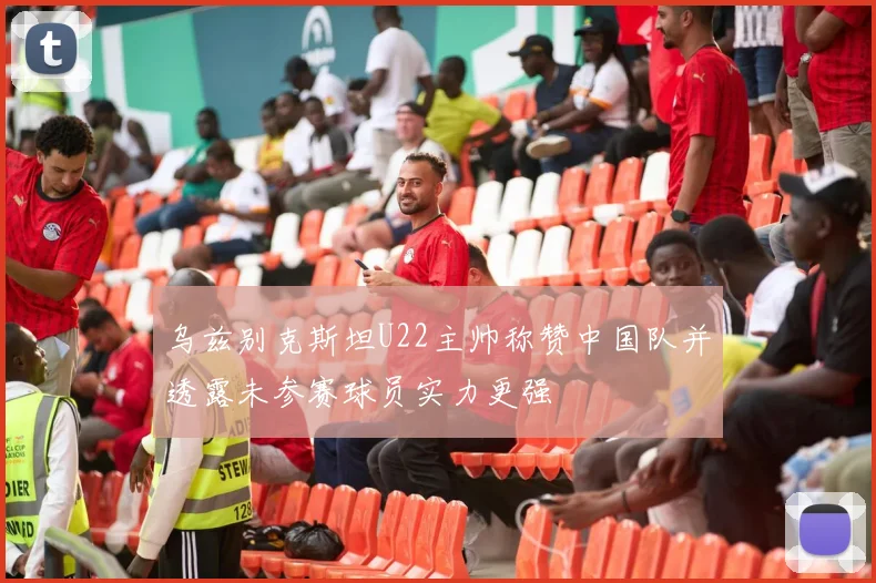 乌兹别克斯坦U22主帅称赞中国队并透露未参赛球员实力更强