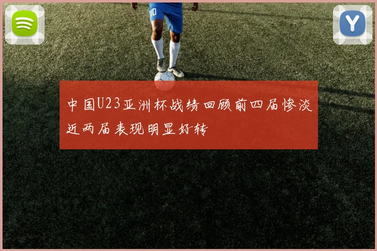 中国U23亚洲杯战绩回顾前四届惨淡近两届表现明显好转