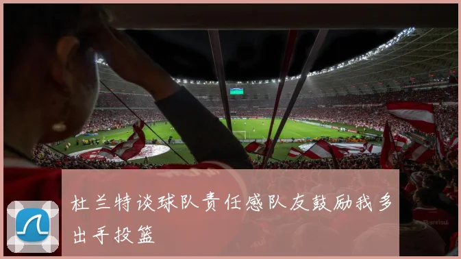 杜兰特谈球队责任感队友鼓励我多出手投篮