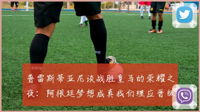普雷斯蒂亚尼谈战胜皇马的荣耀之夜：阿根廷梦想成真我们理应晋级