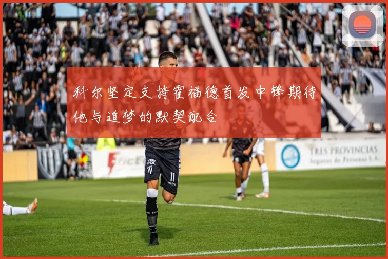 科尔坚定支持霍福德首发中锋期待他与追梦的默契配合