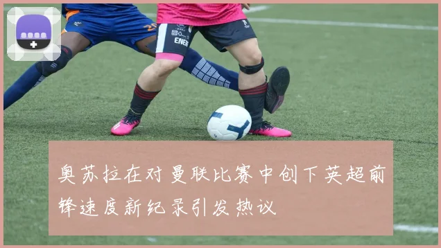 奥苏拉在对曼联比赛中创下英超前锋速度新纪录引发热议