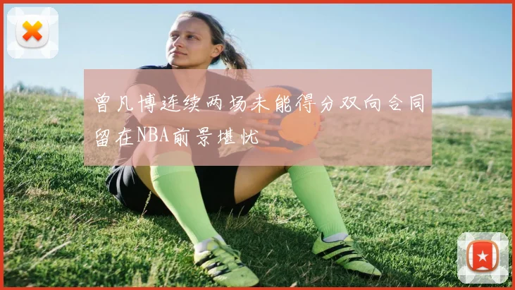 曾凡博连续两场未能得分双向合同留在NBA前景堪忧