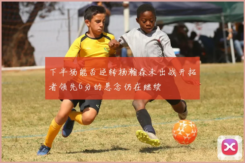 下半场能否逆转杨瀚森未出战开拓者领先6分的悬念仍在继续