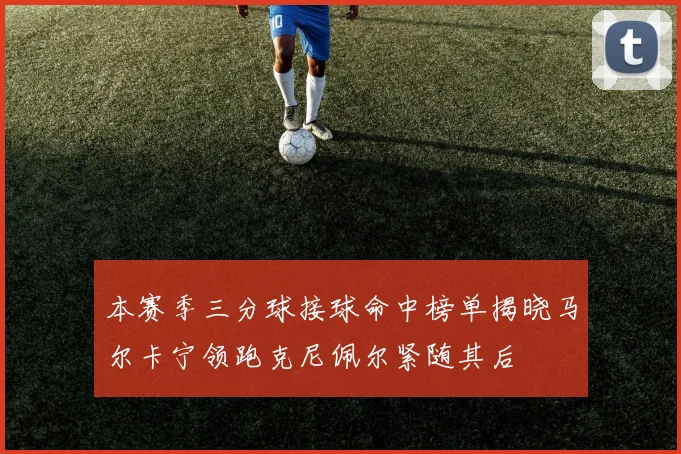 本赛季三分球接球命中榜单揭晓马尔卡宁领跑克尼佩尔紧随其后