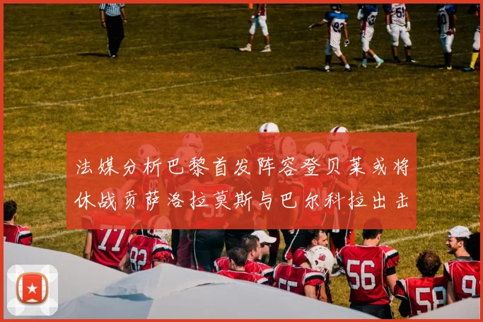 法媒分析巴黎首发阵容登贝莱或将休战贡萨洛拉莫斯与巴尔科拉出击
