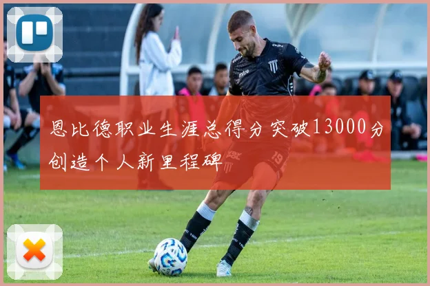 恩比德职业生涯总得分突破13000分创造个人新里程碑