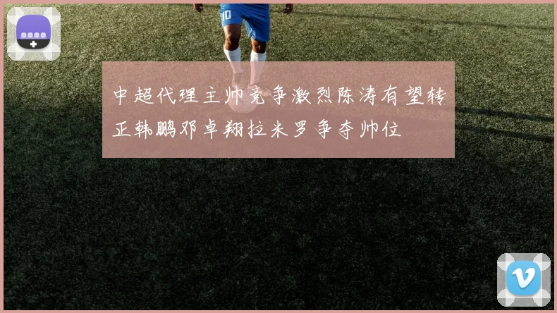中超代理主帅竞争激烈陈涛有望转正韩鹏邓卓翔拉米罗争夺帅位