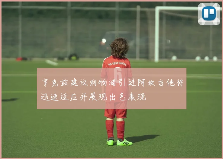 亨克兹建议利物浦引进阿坎吉他将迅速适应并展现出色表现