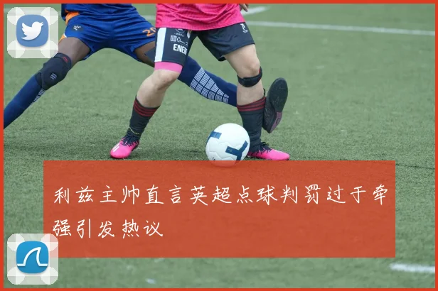 利兹主帅直言英超点球判罚过于牵强引发热议