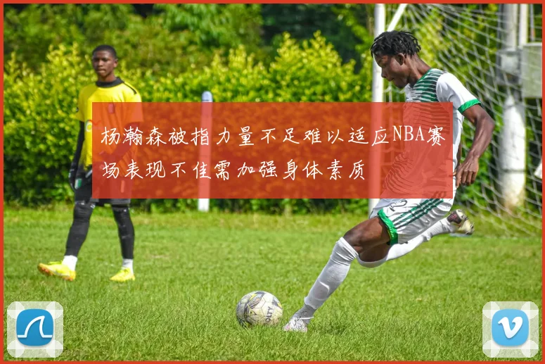 杨瀚森被指力量不足难以适应NBA赛场表现不佳需加强身体素质