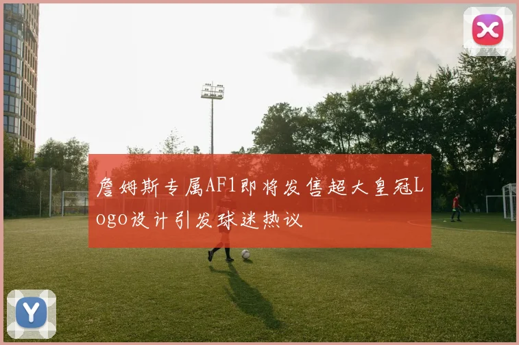 詹姆斯专属AF1即将发售超大皇冠Logo设计引发球迷热议