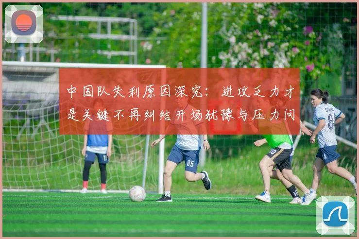 中国队失利原因深究：进攻乏力才是关键不再纠结开场犹豫与压力问题