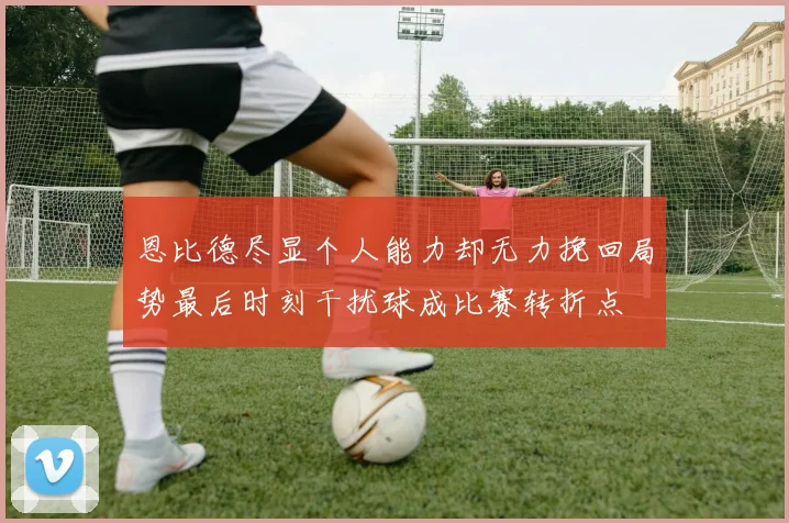 恩比德尽显个人能力却无力挽回局势最后时刻干扰球成比赛转折点