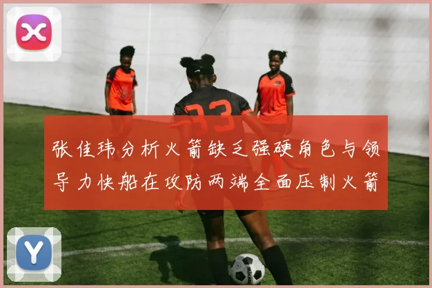 张佳玮分析火箭缺乏强硬角色与领导力快船在攻防两端全面压制火箭表现