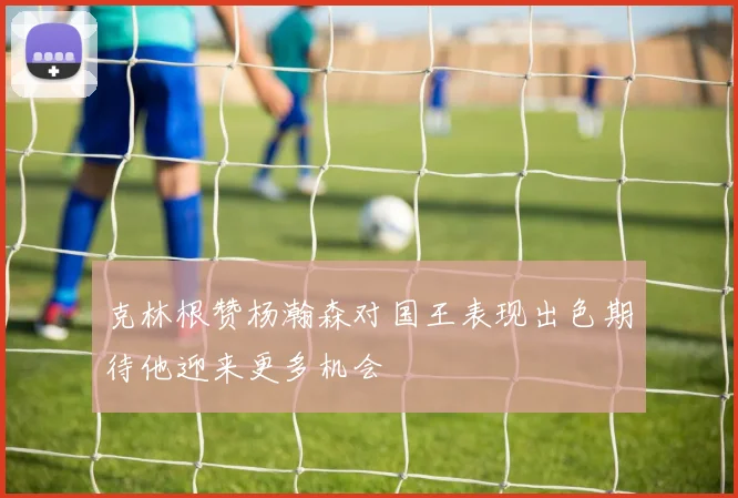 克林根赞杨瀚森对国王表现出色期待他迎来更多机会