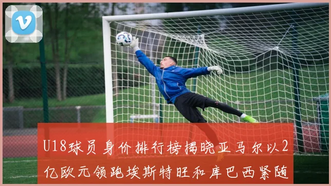 U18球员身价排行榜揭晓亚马尔以2亿欧元领跑埃斯特旺和库巴西紧随其后