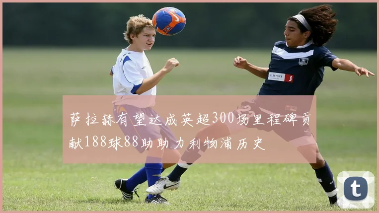 萨拉赫有望达成英超300场里程碑贡献188球88助助力利物浦历史