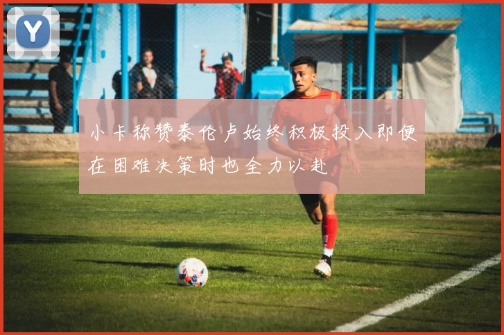 小卡称赞泰伦卢始终积极投入即便在困难决策时也全力以赴