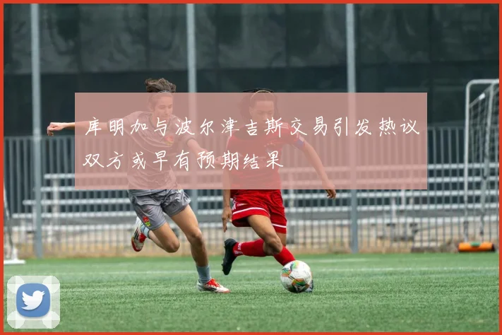 库明加与波尔津吉斯交易引发热议双方或早有预期结果