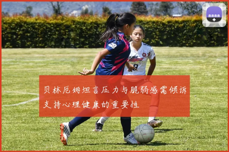 贝林厄姆坦言压力与脆弱感需倾诉支持心理健康的重要性