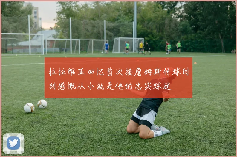 拉拉维亚回忆首次接詹姆斯传球时刻感慨从小就是他的忠实球迷