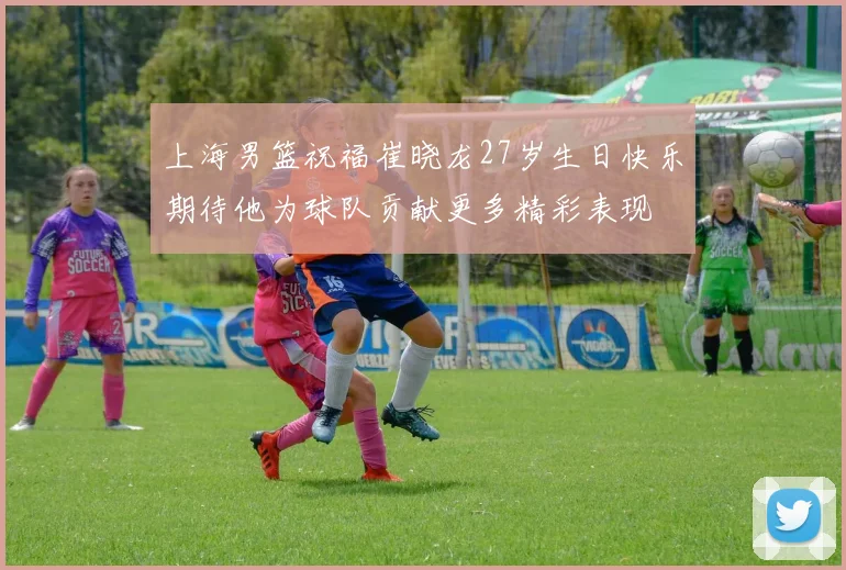 上海男篮祝福崔晓龙27岁生日快乐期待他为球队贡献更多精彩表现