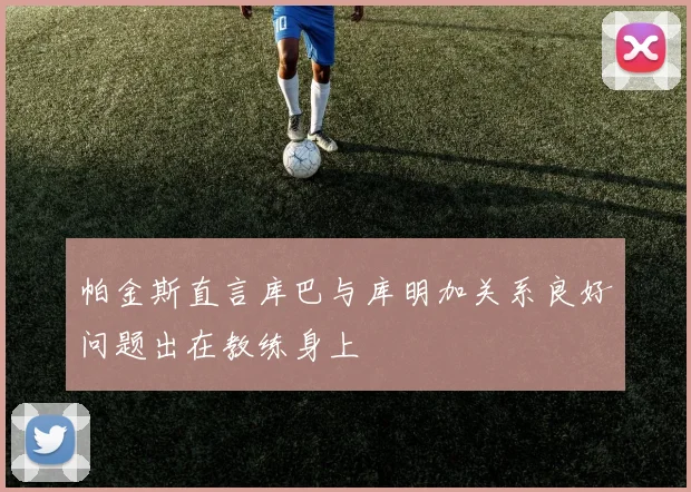 帕金斯直言库巴与库明加关系良好问题出在教练身上