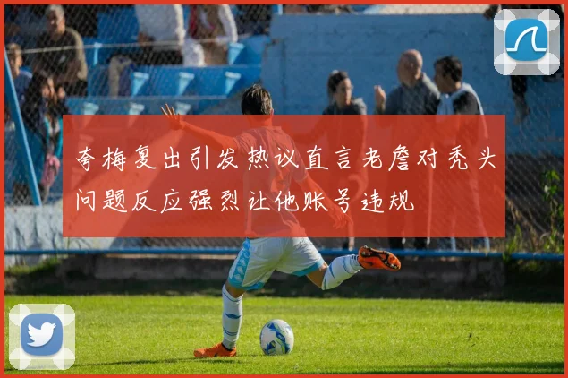 夸梅复出引发热议直言老詹对秃头问题反应强烈让他账号违规