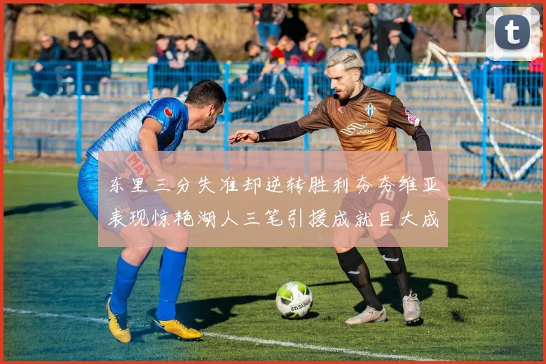 东里三分失准却逆转胜利夯夯维亚表现惊艳湖人三笔引援成就巨大成功