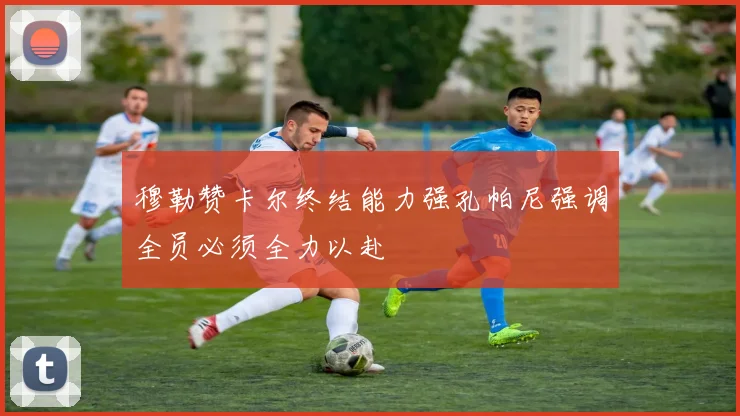 穆勒赞卡尔终结能力强孔帕尼强调全员必须全力以赴