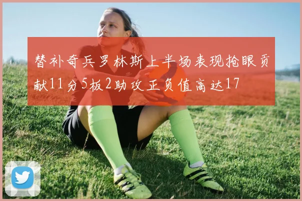替补奇兵罗林斯上半场表现抢眼贡献11分5板2助攻正负值高达17