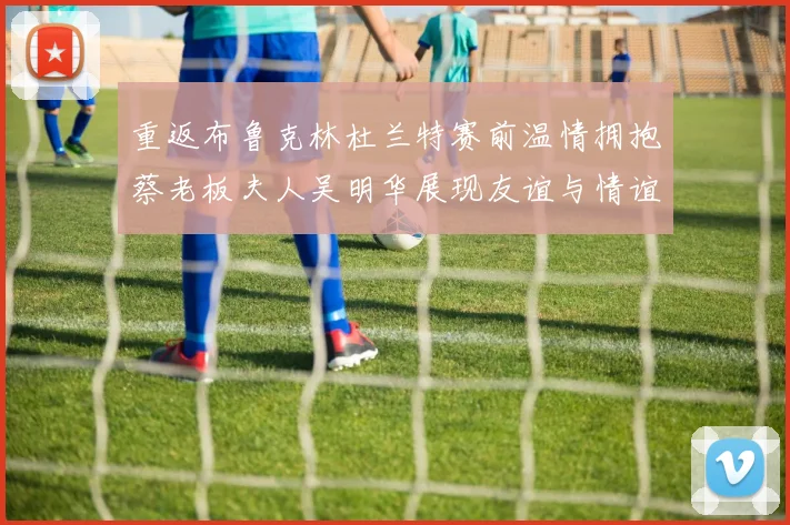 重返布鲁克林杜兰特赛前温情拥抱蔡老板夫人吴明华展现友谊与情谊