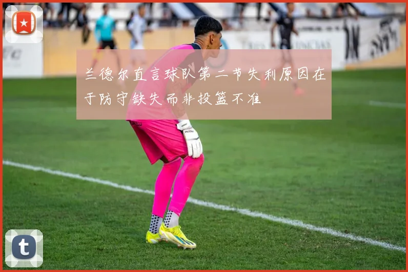 兰德尔直言球队第二节失利原因在于防守缺失而非投篮不准