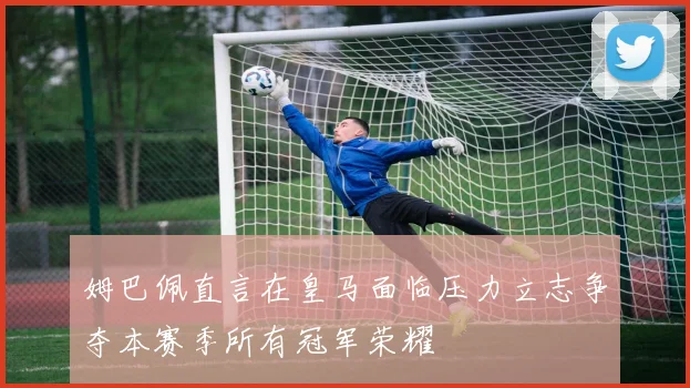 姆巴佩直言在皇马面临压力立志争夺本赛季所有冠军荣耀