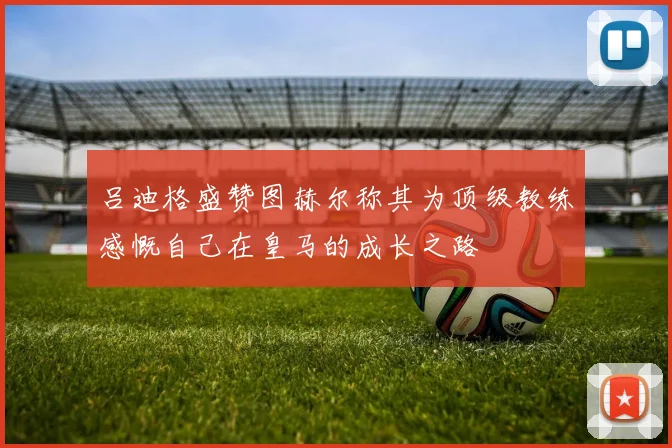 吕迪格盛赞图赫尔称其为顶级教练感慨自己在皇马的成长之路