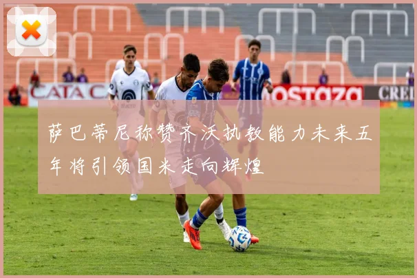 萨巴蒂尼称赞齐沃执教能力未来五年将引领国米走向辉煌