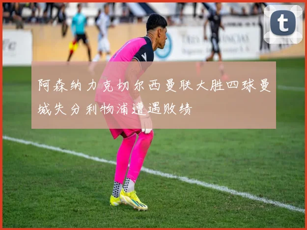 阿森纳力克切尔西曼联大胜四球曼城失分利物浦遭遇败绩